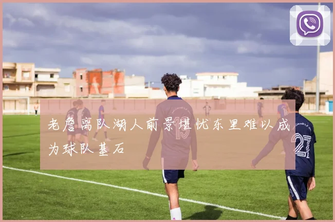 老詹离队湖人前景堪忧东里难以成为球队基石