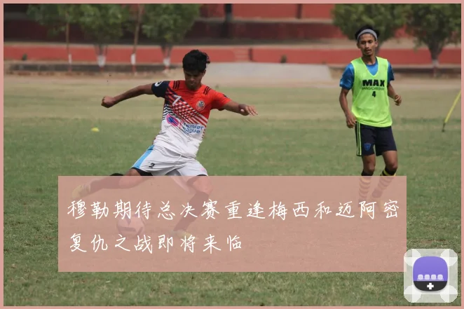 穆勒期待总决赛重逢梅西和迈阿密复仇之战即将来临
