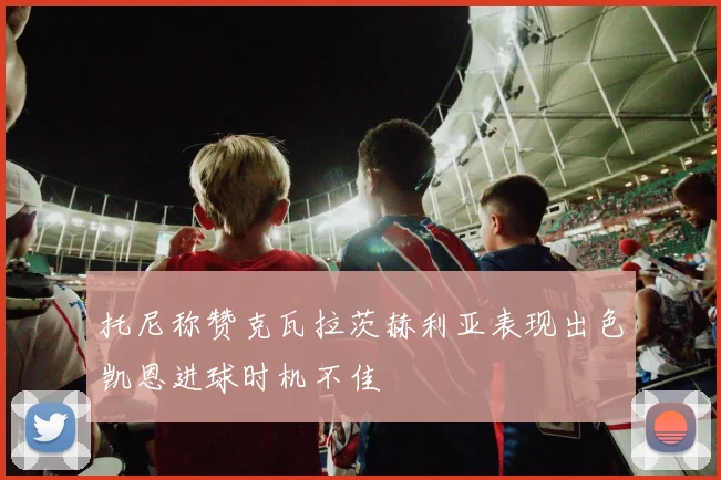 托尼称赞克瓦拉茨赫利亚表现出色凯恩进球时机不佳