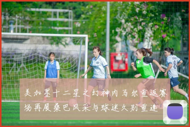 美加墨十二星之幻神内马尔重返赛场再展桑巴风采与球迷久别重逢