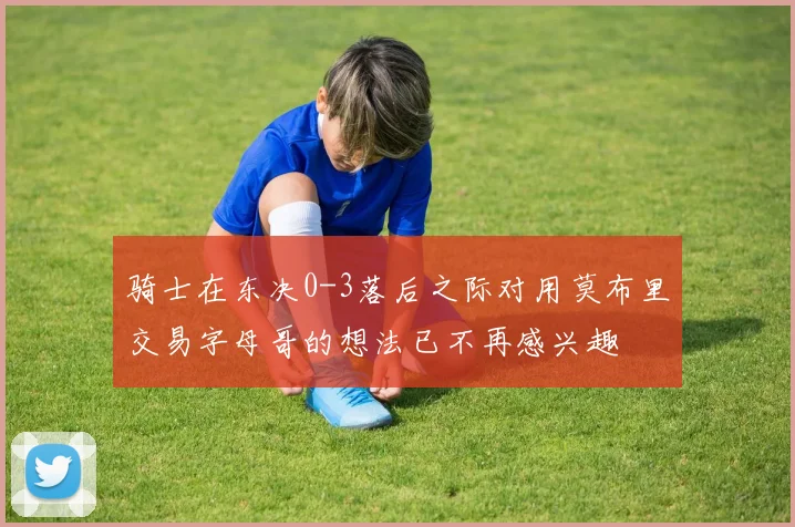 骑士在东决0-3落后之际对用莫布里交易字母哥的想法已不再感兴趣