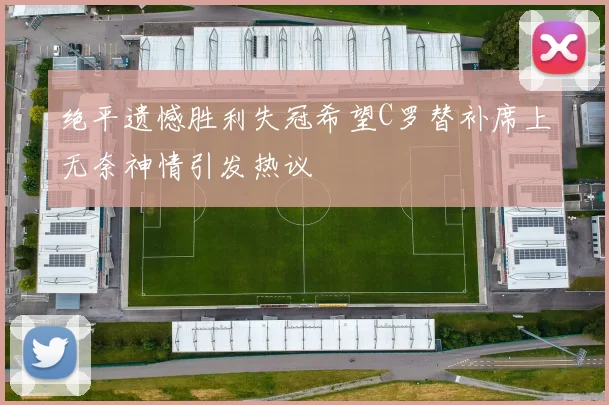 绝平遗憾胜利失冠希望C罗替补席上无奈神情引发热议