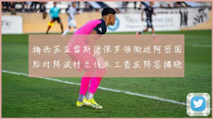 梅西苏亚雷斯德保罗领衔迈阿密国际对阵波特兰伐木工首发阵容揭晓