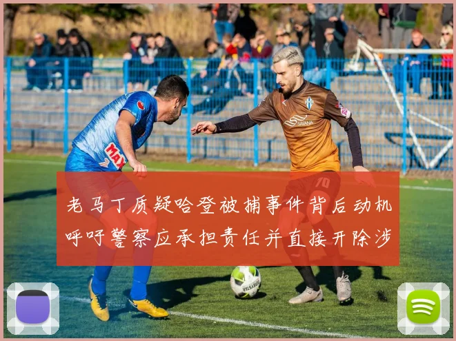老马丁质疑哈登被捕事件背后动机呼吁警察应承担责任并直接开除涉事人员