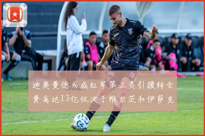 迪奥曼德或成红军第三贵引援转会费高达13亿仅次于维尔茨和伊萨克