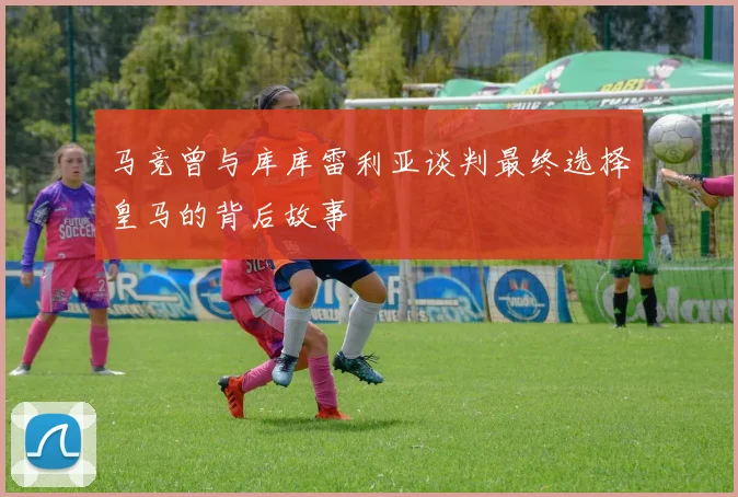 马竞曾与库库雷利亚谈判最终选择皇马的背后故事
