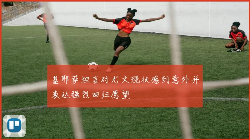 基耶萨坦言对尤文现状感到意外并表达强烈回归愿望
