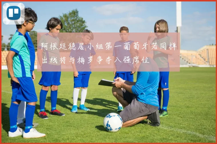 阿根廷稳居小组第一葡萄牙若同样出线将与梅罗争夺八强席位