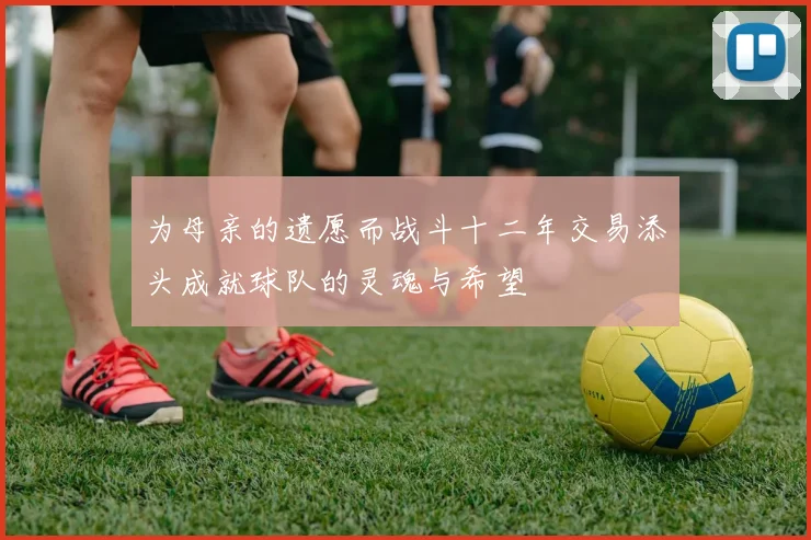 为母亲的遗愿而战斗十二年交易添头成就球队的灵魂与希望