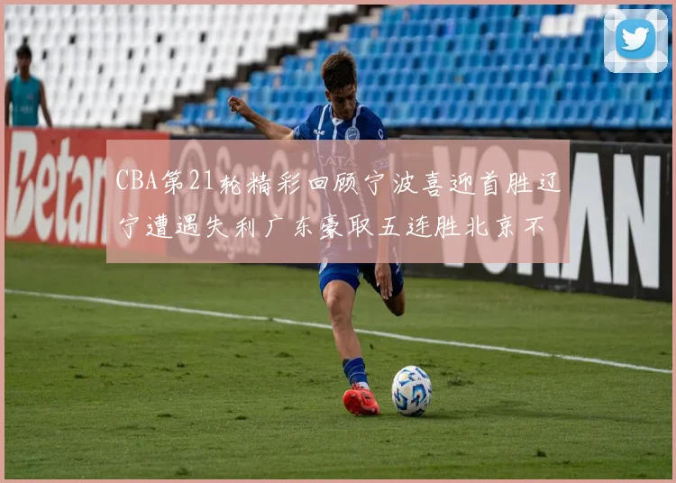 CBA第21轮精彩回顾宁波喜迎首胜辽宁遭遇失利广东豪取五连胜北京不敌天津江苏力克新疆