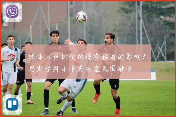 媒体人分析伦纳德在猛龙的影响巴恩斯崇拜小卡更衣室氛围融洽
