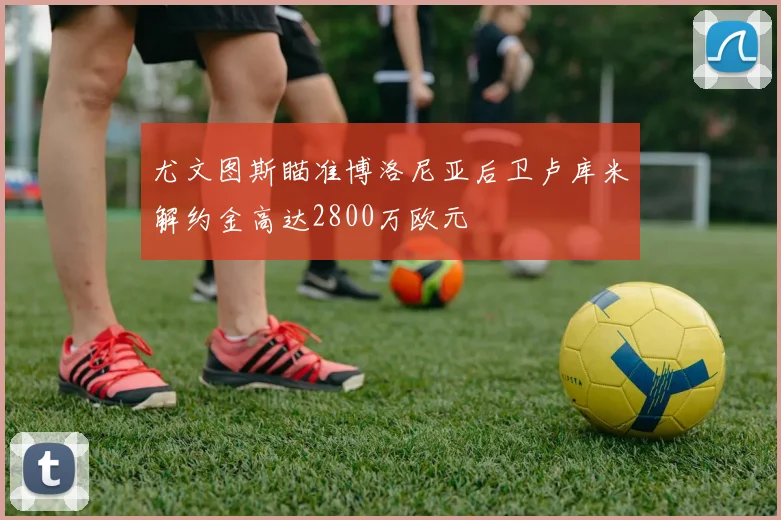 尤文图斯瞄准博洛尼亚后卫卢库米解约金高达2800万欧元