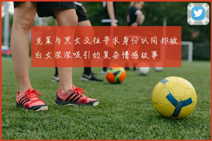 克莱与黑女交往寻求身份认同却被白女深深吸引的复杂情感故事