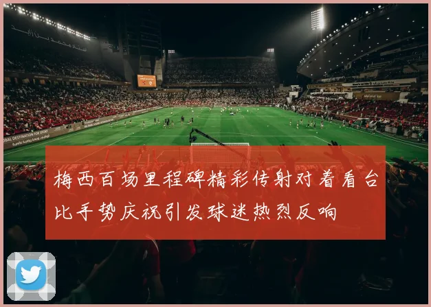 梅西百场里程碑精彩传射对着看台比手势庆祝引发球迷热烈反响