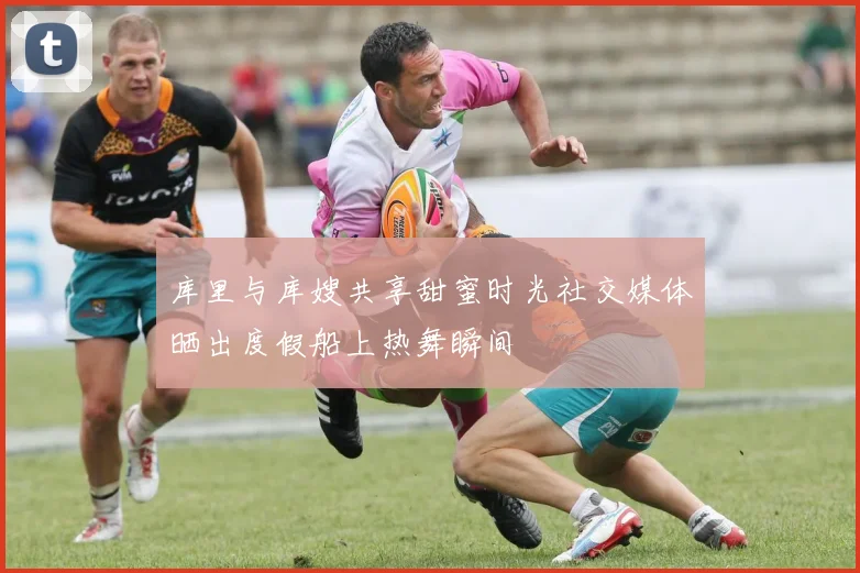 库里与库嫂共享甜蜜时光社交媒体晒出度假船上热舞瞬间
