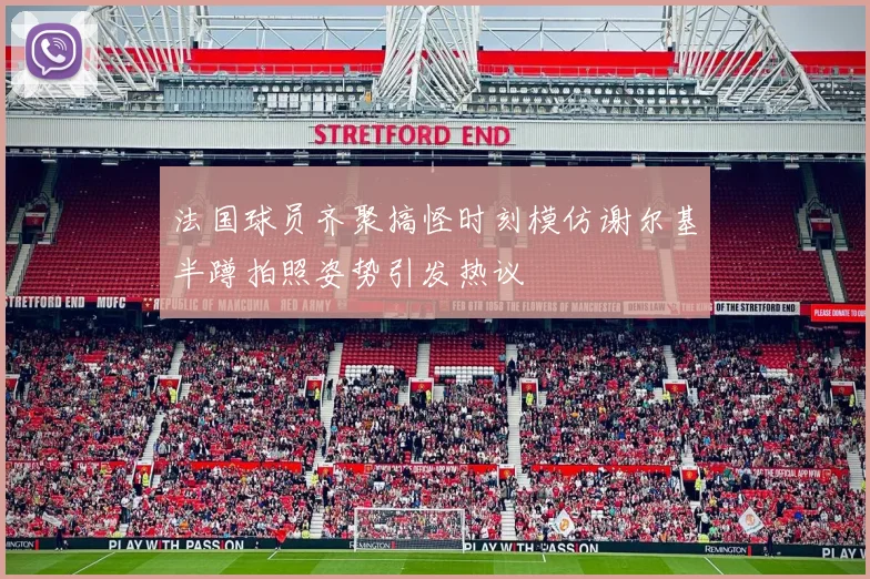 法国球员齐聚搞怪时刻模仿谢尔基半蹲拍照姿势引发热议
