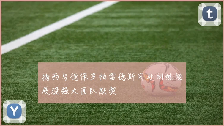 梅西与德保罗帕雷德斯同赴训练场展现强大团队默契