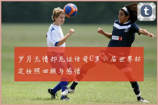 岁月无情却见证传奇C罗六届世界杯定妆照回顾与感悟