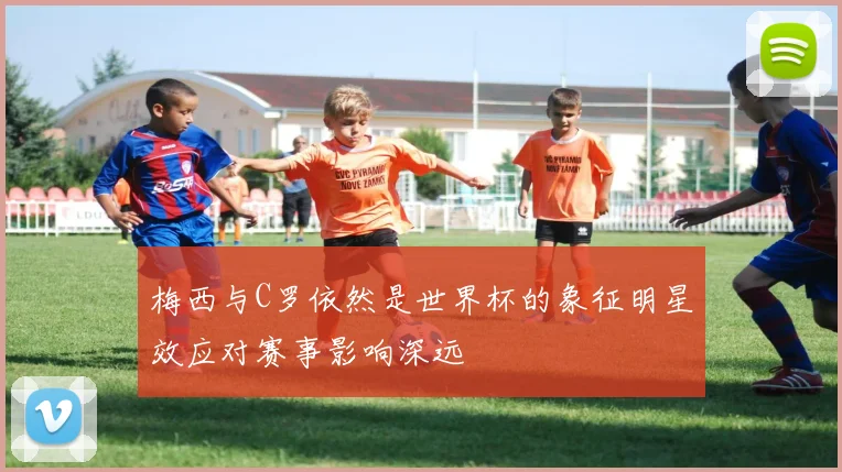 梅西与C罗依然是世界杯的象征明星效应对赛事影响深远