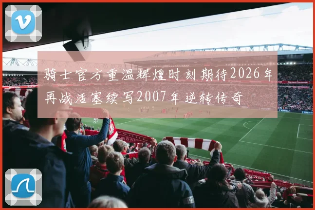 骑士官方重温辉煌时刻期待2026年再战活塞续写2007年逆转传奇